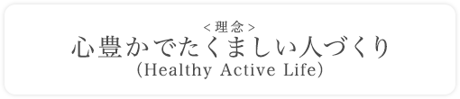 ＜理念＞ 心豊かでたくましい人づくり（Healthy Active Life）